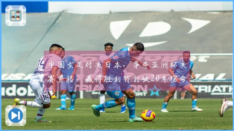 中国女足对决日本，争夺亚洲杯决赛资格，赢得胜利将打破20年宿命