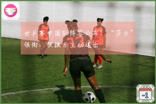 世乒赛中国队阵容公布！“莎头”领衔，樊振东主动退出