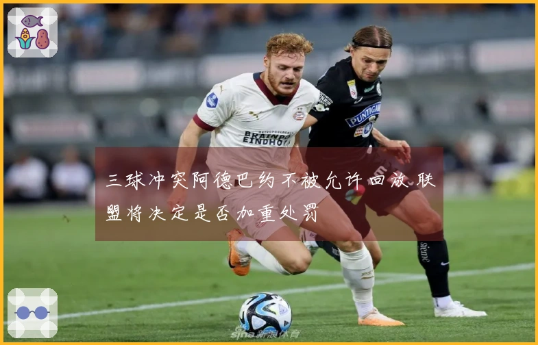 三球冲突阿德巴约不被允许回放 联盟将决定是否加重处罚