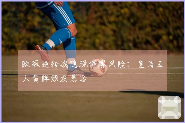 欧冠逆转战隐现停赛风险：皇马五人黄牌颁发悬念