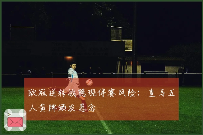 欧冠逆转战隐现停赛风险：皇马五人黄牌颁发悬念