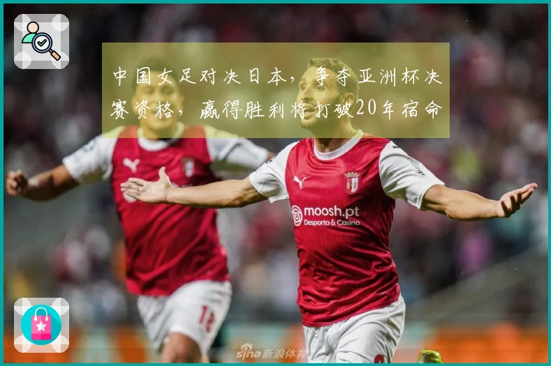 中国女足对决日本，争夺亚洲杯决赛资格，赢得胜利将打破20年宿命
