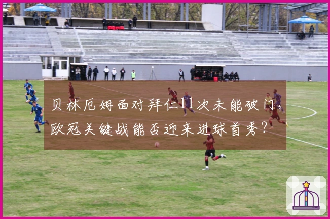 贝林厄姆面对拜仁11次未能破门，欧冠关键战能否迎来进球首秀？